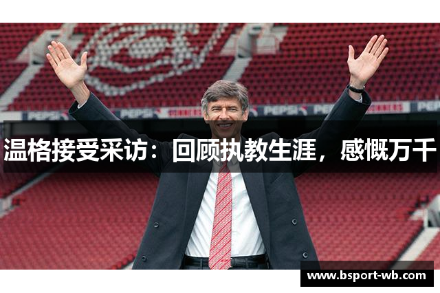 温格接受采访：回顾执教生涯，感慨万千