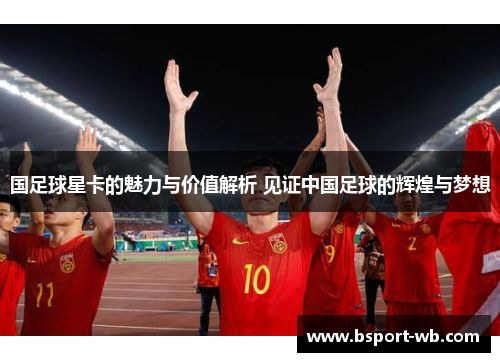 国足球星卡的魅力与价值解析 见证中国足球的辉煌与梦想