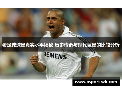老足球球星真实水平揭秘 历史传奇与现代巨星的比较分析