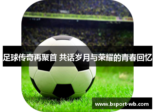 足球传奇再聚首 共话岁月与荣耀的青春回忆