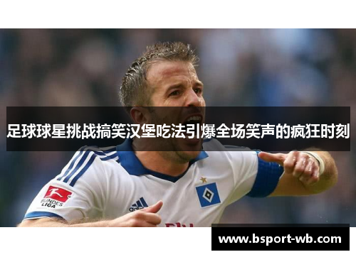 足球球星挑战搞笑汉堡吃法引爆全场笑声的疯狂时刻