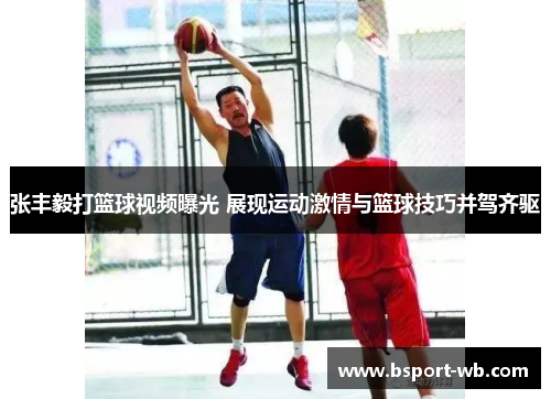 张丰毅打篮球视频曝光 展现运动激情与篮球技巧并驾齐驱